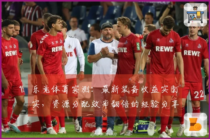 乐竞体育实测：最新装备收益实打实，资源分配效率翻倍的经验分享